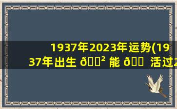 1937年2023年运势(1937年出生 🌲 能 🐠 活过2023年吗)